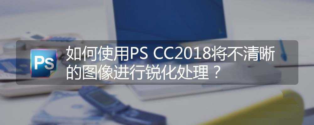 PS CC2018不清晰的照片怎么进行锐化处理?